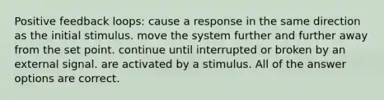 Positive feedback loops: cause a response in the same direction as the initial stimulus. move the system further and further away from the set point. continue until interrupted or broken by an external signal. are activated by a stimulus. All of the answer options are correct.