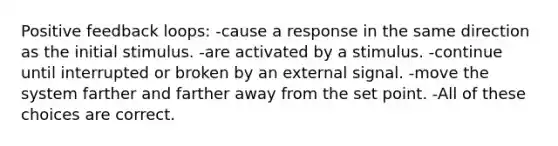 Positive feedback loops: -cause a response in the same direction as the initial stimulus. -are activated by a stimulus. -continue until interrupted or broken by an external signal. -move the system farther and farther away from the set point. -All of these choices are correct.