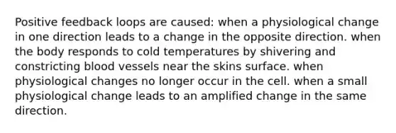 Positive feedback loops are caused: when a physiological change in one direction leads to a change in the opposite direction. when the body responds to cold temperatures by shivering and constricting blood vessels near the skins surface. when physiological changes no longer occur in the cell. when a small physiological change leads to an amplified change in the same direction.