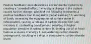 Positive feedback loops destabilize environmental systems by creating a "snowball effect," whereby a change in the system causes further change. Which of the following represents a positive feedback loop in regard to global warming? A. warming of Earth, increasing the evaporation of surface water B. reforestation, causing a release of carbon dioxide from soil microbes C. controlling development, resulting in higher population densities in urban centers D. limiting use of or fossil fuels as a source of energy E. sequestering carbon dioxide underground, resulting in a drop in atmospheric carbon dioxide levels