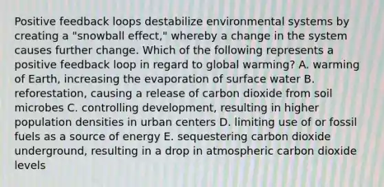 Positive feedback loops destabilize environmental systems by creating a "snowball effect," whereby a change in the system causes further change. Which of the following represents a positive feedback loop in regard to global warming? A. warming of Earth, increasing the evaporation of surface water B. reforestation, causing a release of carbon dioxide from soil microbes C. controlling development, resulting in higher population densities in urban centers D. limiting use of or fossil fuels as a source of energy E. sequestering carbon dioxide underground, resulting in a drop in atmospheric carbon dioxide levels