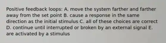 Positive feedback loops: A. move the system farther and farther away from the set point B. cause a response in the same direction as the initial stimulus C. all of these choices are correct D. continue until interrupted or broken by an external signal E. are activated by a stimulus