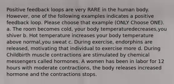 Positive feedback loops are very RARE in the human body. However, one of the following examples indicates a positive feedback loop. Please choose that example (ONLY Choose ONE). a. The room becomes cold, your body temperaturedecreases,you shiver b. Hot temperature increases your body temperature above normal,you sweat c. During exercise, endorphins are released, motivating that individual to exercise more d. During Childbirth muscle contractions are stimulated by chemical messengers called hormones. A women has been in labor for 12 hours with moderate contractions, the body releases increased hormone and the contractions stops.