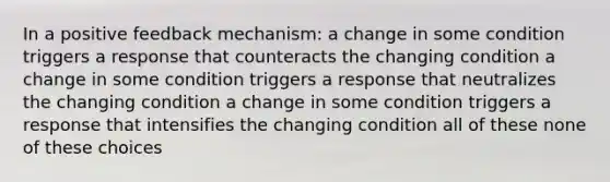 In a positive feedback mechanism: a change in some condition triggers a response that counteracts the changing condition a change in some condition triggers a response that neutralizes the changing condition a change in some condition triggers a response that intensifies the changing condition all of these none of these choices