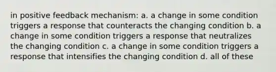 in positive feedback mechanism: a. a change in some condition triggers a response that counteracts the changing condition b. a change in some condition triggers a response that neutralizes the changing condition c. a change in some condition triggers a response that intensifies the changing condition d. all of these