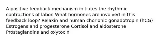 A positive feedback mechanism initiates the rhythmic contractions of labor. What hormones are involved in this feedback loop? Relaxin and human chorionic gonadotropin (hCG) Estrogens and progesterone Cortisol and aldosterone Prostaglandins and oxytocin