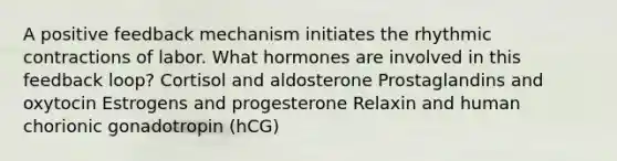 A positive feedback mechanism initiates the rhythmic contractions of labor. What hormones are involved in this feedback loop? Cortisol and aldosterone Prostaglandins and oxytocin Estrogens and progesterone Relaxin and human chorionic gonadotropin (hCG)