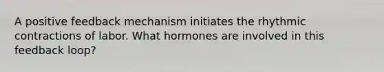 A positive feedback mechanism initiates the rhythmic contractions of labor. What hormones are involved in this feedback loop?