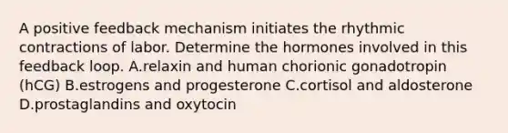 A positive feedback mechanism initiates the rhythmic contractions of labor. Determine the hormones involved in this feedback loop. A.relaxin and human chorionic gonadotropin (hCG) B.estrogens and progesterone C.cortisol and aldosterone D.prostaglandins and oxytocin