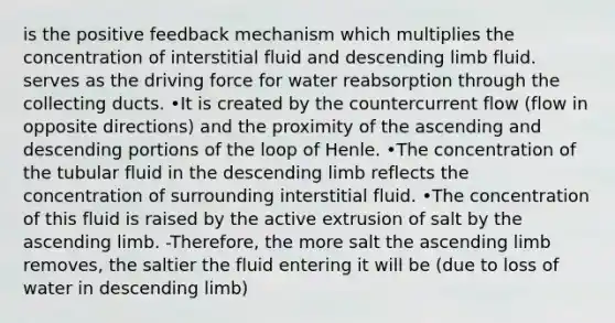 is the positive feedback mechanism which multiplies the concentration of interstitial fluid and descending limb fluid. serves as the driving force for water reabsorption through the collecting ducts. •It is created by the countercurrent flow (flow in opposite directions) and the proximity of the ascending and descending portions of the loop of Henle. •The concentration of the tubular fluid in the descending limb reflects the concentration of surrounding interstitial fluid. •The concentration of this fluid is raised by the active extrusion of salt by the ascending limb. -Therefore, the more salt the ascending limb removes, the saltier the fluid entering it will be (due to loss of water in descending limb)