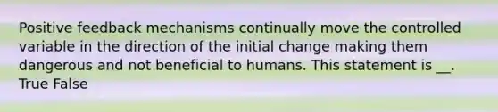 Positive feedback mechanisms continually move the controlled variable in the direction of the initial change making them dangerous and not beneficial to humans. This statement is __. True False