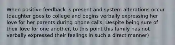 When positive feedback is present and system alterations occur (daughter goes to college and begins verbally expressing her love for her parents during phone calls. Despite being sure of their love for one another, to this point this family has not verbally expressed their feelings in such a direct manner)