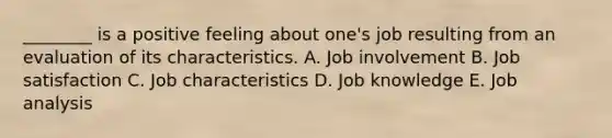 ​________ is a positive feeling about​ one's job resulting from an evaluation of its characteristics. A. Job involvement B. Job satisfaction C. Job characteristics D. Job knowledge E. Job analysis