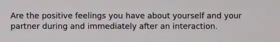 Are the positive feelings you have about yourself and your partner during and immediately after an interaction.