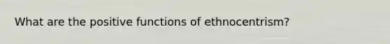 What are the positive functions of ethnocentrism?