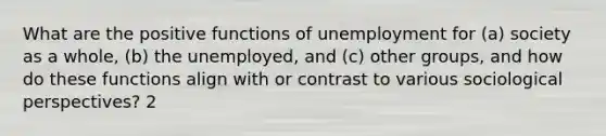 What are the positive functions of unemployment for (a) society as a whole, (b) the unemployed, and (c) other groups, and how do these functions align with or contrast to various sociological perspectives? 2