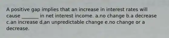 A positive gap implies that an increase in interest rates will cause _______ in net interest income. a.no change b.a decrease c.an increase d.an unpredictable change e.no change or a decrease.