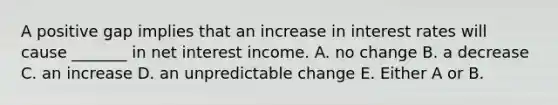 A positive gap implies that an increase in interest rates will cause _______ in net interest income. A. no change B. a decrease C. an increase D. an unpredictable change E. Either A or B.