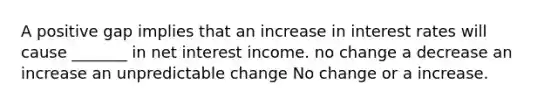 A positive gap implies that an increase in interest rates will cause _______ in net interest income. no change a decrease an increase an unpredictable change No change or a increase.