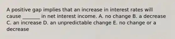 A positive gap implies that an increase in interest rates will cause _______ in net interest income. A. no change B. a decrease C. an increase D. an unpredictable change E. no change or a decrease