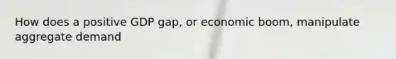 How does a positive GDP gap, or economic boom, manipulate aggregate demand