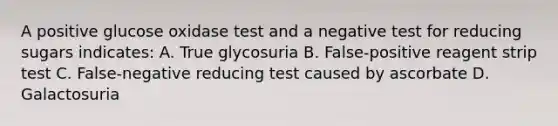 A positive glucose oxidase test and a negative test for reducing sugars indicates: A. True glycosuria B. False-positive reagent strip test C. False-negative reducing test caused by ascorbate D. Galactosuria