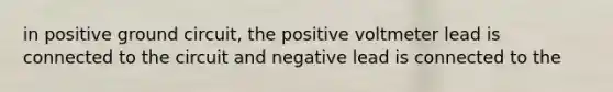 in positive ground circuit, the positive voltmeter lead is connected to the circuit and negative lead is connected to the