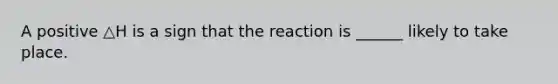 A positive △H is a sign that the reaction is ______ likely to take place.