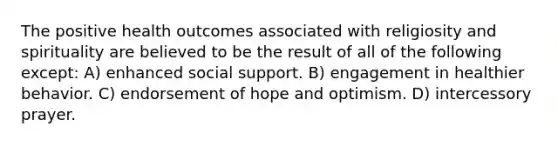 The positive health outcomes associated with religiosity and spirituality are believed to be the result of all of the following except: A) enhanced social support. B) engagement in healthier behavior. C) endorsement of hope and optimism. D) intercessory prayer.