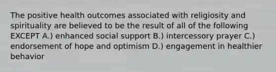 The positive health outcomes associated with religiosity and spirituality are believed to be the result of all of the following EXCEPT A.) enhanced social support B.) intercessory prayer C.) endorsement of hope and optimism D.) engagement in healthier behavior