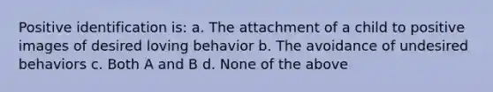 Positive identification is: a. The attachment of a child to positive images of desired loving behavior b. The avoidance of undesired behaviors c. Both A and B d. None of the above