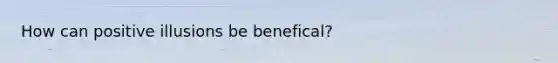 How can positive illusions be benefical?