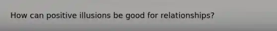 How can positive illusions be good for relationships?