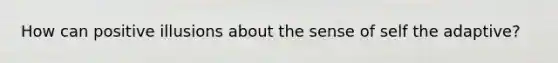 How can positive illusions about the sense of self the adaptive?