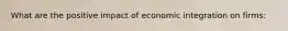 What are the positive impact of economic integration on firms: