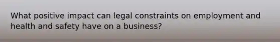 What positive impact can legal constraints on employment and health and safety have on a business?