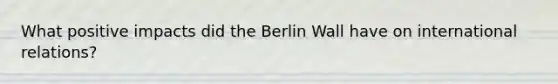 What positive impacts did the Berlin Wall have on international relations?