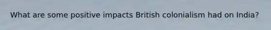 What are some positive impacts British colonialism had on India?