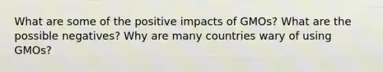 What are some of the positive impacts of GMOs? What are the possible negatives? Why are many countries wary of using GMOs?