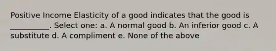 Positive Income Elasticity of a good indicates that the good is __________. Select one: a. A normal good b. An inferior good c. A substitute d. A compliment e. None of the above