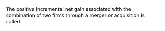 The positive incremental net gain associated with the combination of two firms through a merger or acquisition is called: