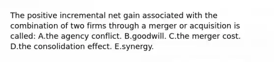 The positive incremental net gain associated with the combination of two firms through a merger or acquisition is called: A.the agency conflict. B.goodwill. C.the merger cost. D.the consolidation effect. E.synergy.