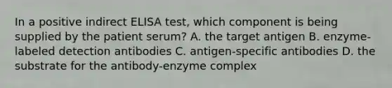 In a positive indirect ELISA test, which component is being supplied by the patient serum? A. the target antigen B. enzyme-labeled detection antibodies C. antigen-specific antibodies D. the substrate for the antibody-enzyme complex