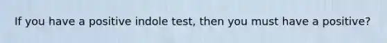 If you have a positive indole test, then you must have a positive?