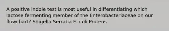 A positive indole test is most useful in differentiating which lactose fermenting member of the Enterobacteriaceae on our flowchart? Shigella Serratia E. coli Proteus