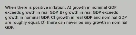 When there is positive inflation, A) growth in nominal GDP exceeds growth in real GDP. B) growth in real GDP exceeds growth in nominal GDP. C) growth in real GDP and nominal GDP are roughly equal. D) there can never be any growth in nominal GDP.