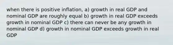 when there is positive inflation, a) growth in real GDP and nominal GDP are roughly equal b) growth in real GDP exceeds growth in nominal GDP c) there can never be any growth in nominal GDP d) growth in nominal GDP exceeds growth in real GDP