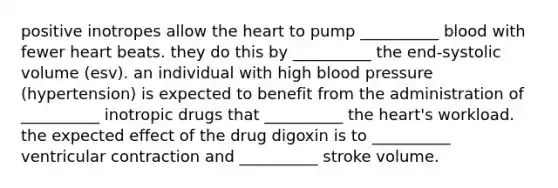 positive inotropes allow the heart to pump __________ blood with fewer heart beats. they do this by __________ the end-systolic volume (esv). an individual with high blood pressure (hypertension) is expected to benefit from the administration of __________ inotropic drugs that __________ the heart's workload. the expected effect of the drug digoxin is to __________ ventricular contraction and __________ stroke volume.