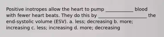 Positive inotropes allow <a href='https://www.questionai.com/knowledge/kya8ocqc6o-the-heart' class='anchor-knowledge'>the heart</a> to pump ____________ blood with fewer heart beats. They do this by _____________________ the end-systolic volume (ESV). a. less; decreasing b. more; increasing c. less; increasing d. more; decreasing