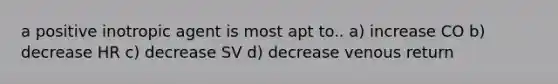 a positive inotropic agent is most apt to.. a) increase CO b) decrease HR c) decrease SV d) decrease venous return